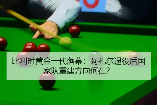 比利时黄金一代落幕：阿扎尔退役后国家队重建方向何在？