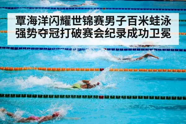 覃海洋闪耀世锦赛男子百米蛙泳强势夺冠打破赛会纪录成功卫冕