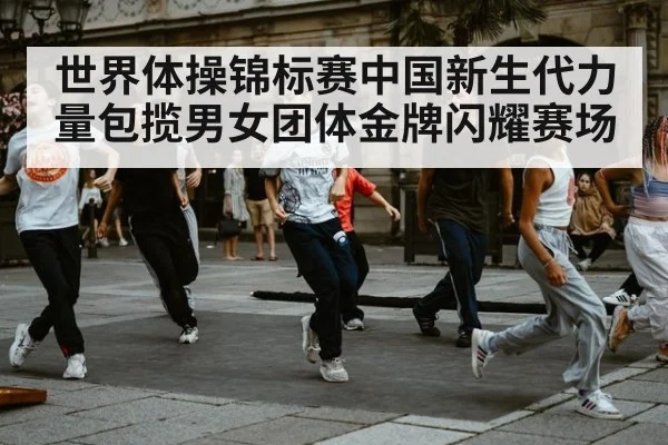 世界体操锦标赛中国新生代力量包揽男女团体金牌闪耀赛场