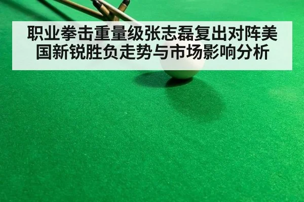 职业拳击重量级张志磊复出对阵美国新锐胜负走势与市场影响分析